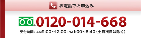 お電話でお申込み　0120-014-668　受付時間:AM9:00～12:00　PM1:00～5:40（土日祝日は除く）