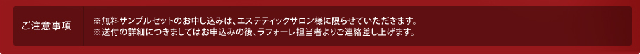 ご注意事項※無料サンプルセットのお申し込みは、エステティックサロン様に限らせていただきます。※送付の詳細につきましてはお申込みの後、ラフォーレ担当者よりご連絡差し上げます。