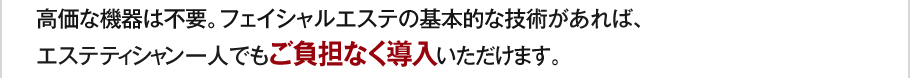 高価な機器は不要。フェイシャルエステの基本的な技術があれば、エステティシャン一人でもご負担なく導入いただけます。