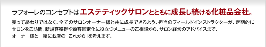 ラフォーレのコンセプトはエステティックサロンとともに成長し続ける化粧品会社。売って終わりではなく、全てのサロンオーナー様と共に成長できるよう、担当のフィールドインストラクターが、定期的にサロンをご訪問。新規客獲得や顧客固定化に役立つメニューのご相談から、サロン経営のアドバイスまで、オーナー様と一緒にお店の「これから」を考えます。