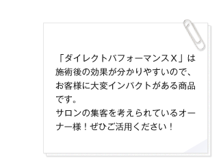 「ダイレクトパフォーマンスＸ」は施術後の効果が分かりやすいので、お客様に大変インパクトがある商品です。サロンの集客を考えられているオーナー様！ぜひご活用ください！