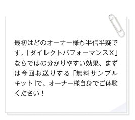 最初はどのオーナー様も半信半疑です。「ダイレクトパフォーマンスＸ」ならではの分かりやすい効果、まずは今回お送りする「無料サンプルキット」で、オーナー様自身でご体験ください！