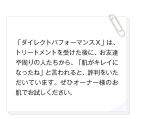 「ダイレクトパフォーマンスＸ」は、トリートメントを受けた後に、お友達や周りの人たちから、「肌がキレイになったね」と言われると、評判をいただいています。ぜひオーナー様のお肌でお試しください。 