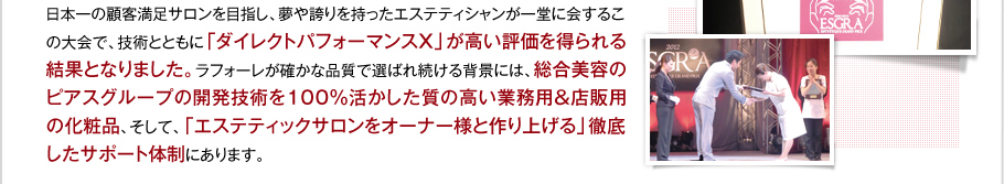 日本一の顧客満足サロンを目指し、夢や誇りを持ったエステティシャンが一堂に会するこの大会で、技術とともに「ダイレクトパフォーマンスX」が高い評価を得られる結果となりました。ラフォーレが確かな品質で選ばれ続ける背景には、総合美容のピアスグループの開発技術を100％活かした質の高い業務用＆店販用の化粧品、そして、「エステティックサロンをオーナー様と作り上げる」徹底したサポート体制にあります。