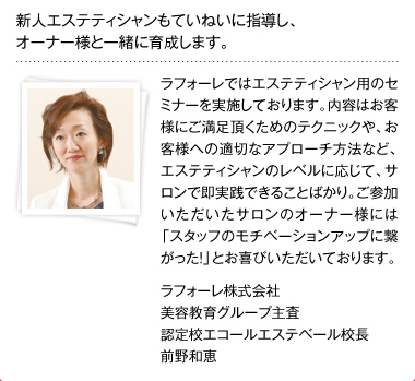 新人エステティシャンもていねいに指導し、オーナー様と一緒に育成します。 ラフォーレではエステティシャン用のセミナーを実施しております。内容はお客様にご満足頂くためのテクニックや、お客様への適切なアプローチ方法など、エステティシャンのレベルに応じて、サロンで即実践できることばかり。ご参加いただいたサロンのオーナー様には「スタッフのモチベーションアップに繋がった！」とお喜びいただいております。ラフォーレ株式会社 美容教育グループ主査 認定校エコールエステベール校長 前野和恵