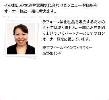 そのお店の立地や雰囲気に合わせたメニューや価格をオーナー様と一緒に考えます。ラフォーレは化粧品を販売するだけの会社ではありません。一緒にお店を創り上げていくパートナーとしてサロンオーナー様を応援しています。 東京フィールドインストラクター 坂野加代子