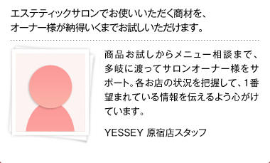 エステティックサロンでお使いいただく商材を、オーナー様が納得いくまでお試しいただけます。商品お試しからメニュー相談まで、多岐に渡ってサロンオーナー様をサポート。各お店の状況を把握して、1番望まれている情報を伝えるよう心がけています。 YESSEY 原宿店スタッフ 佃恵子