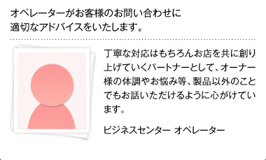 オペレーターがお客様のお問い合わせに適切なアドバイスをいたします。丁寧な対応はもちろんお店を共に創り上げていくパートナーとして、オーナー様の体調やお悩み等、製品以外のことでもお話いただけるように心がけています。 ビジネスセンター オペレーター 有馬貴子