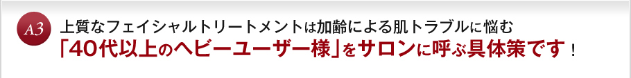 A3 上質なフェイシャルトリートメントは加齢による肌トラブルに悩む「４０代以上のヘビーユーザー様」をサロンに呼ぶ具体策です！