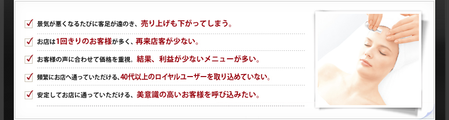 □景気が悪くなるたびに客足が遠のき、売り上げも下がってしまう。□お店は1回きりのお客様が多く、再来店客が少ない。□お客様の声に合わせて価格を重視。結果、利益が少ないメニューが多い。□頻繁にお店へ通っていただける、40代以上のロイヤルユーザーを取り込めていない。□安定してお店に通っていただける、美意識の高いお客様を呼び込みたい。