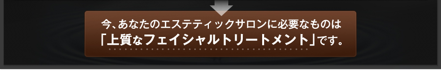 今、あなたのエステティックサロンに必要なものは「上質なフェイシャルトリートメント」です。
