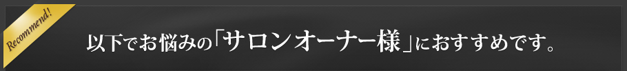 Recommend! 以下でお悩みの「サロンオーナー様」におすすめです。