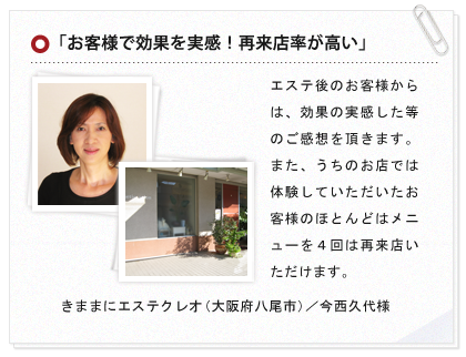 「お客様で効果を実感！再来店率が高い」エステ後のお客様からは、効果の実感した等のご感想を頂きます。また、うちのお店では体験していただいたお客様のほとんどはメニューを４回は再来店いただけます。 きままにエステクレオ（大阪府八尾市）／今西久代様