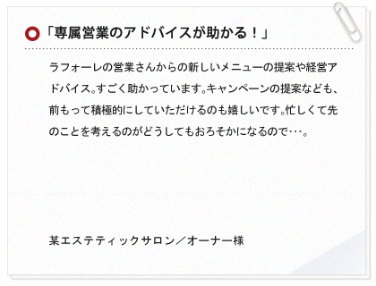 「専属営業のアドバイスが助かる！」ラフォーレの営業さんからの新しいメニューの提案や経営アドバイス。すごく助かっています。キャンペーンの提案なども、前もって積極的にしていただけるのも嬉しいです。忙しくて先のことを考えるのがどうしてもおろそかになるので･･･。 某エステティックサロン／オーナー様