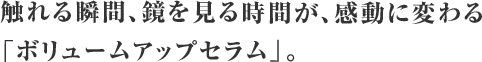 触れる瞬間、鏡を見る時間が、感動に変わる「ボリュームアップセラム」。