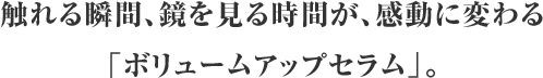 触れる瞬間、鏡を見る時間が、感動に変わる「ボリュームアップセラム」。