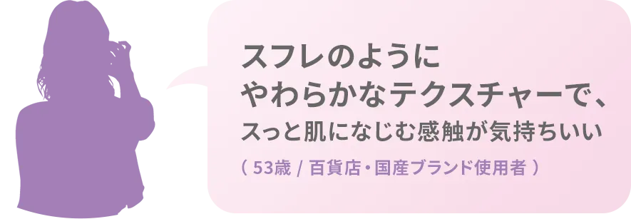 スフレのようにやわらかなテクスチャーで、スっと肌になじむ感触が気持ちいい（ 53歳 / 百貨店・国産ブランド使用者 ）
