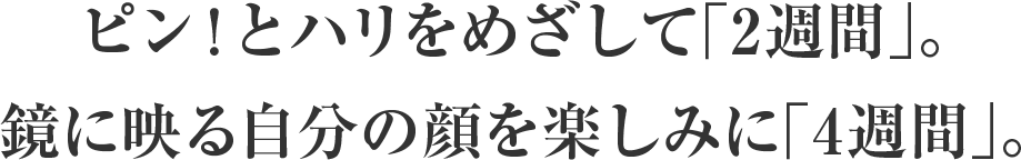 ピン！とハリをめざして「2週間」。鏡に映る自分の顔を楽しみに「4週間」。